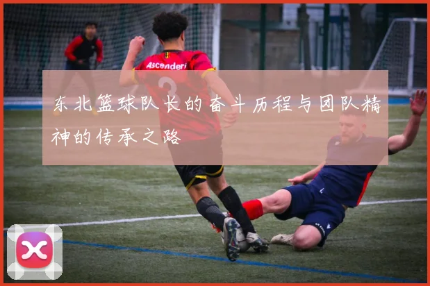 东北篮球队长的奋斗历程与团队精神的传承之路