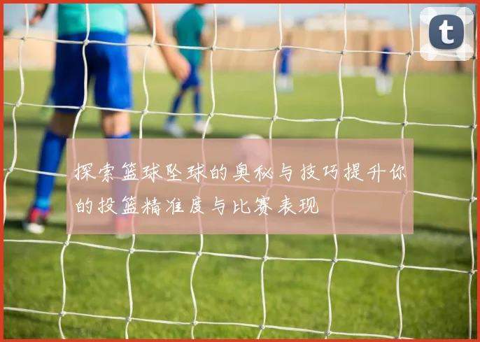探索篮球坠球的奥秘与技巧提升你的投篮精准度与比赛表现