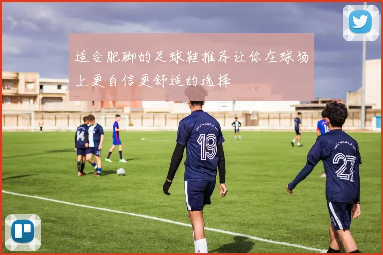 适合肥脚的足球鞋推荐让你在球场上更自信更舒适的选择