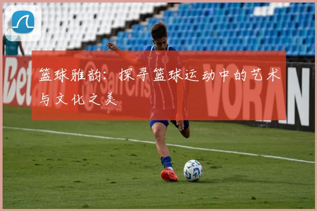 篮球雅韵：探寻篮球运动中的艺术与文化之美