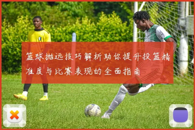 篮球抛远技巧解析助你提升投篮精准度与比赛表现的全面指南