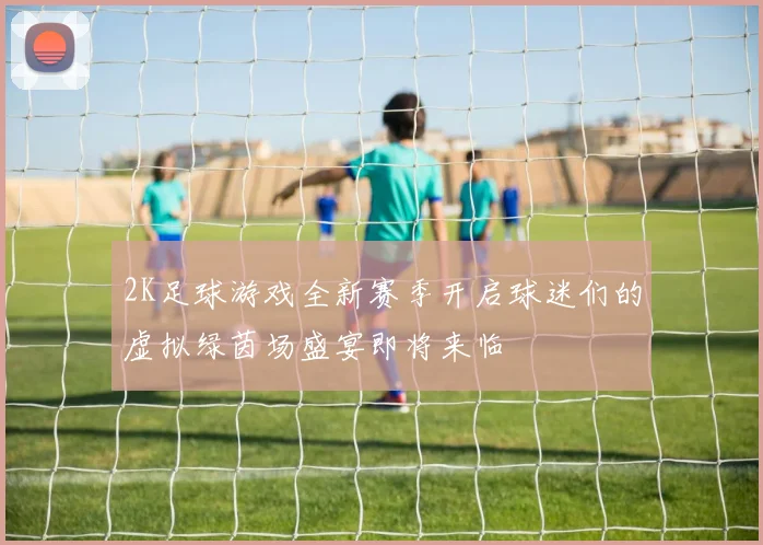 2K足球游戏全新赛季开启球迷们的虚拟绿茵场盛宴即将来临