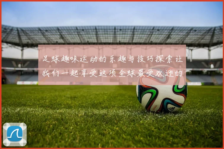 足球趣味运动的乐趣与技巧探索让我们一起享受这项全球最受欢迎的运动
