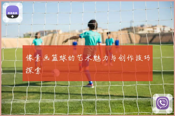 像素画篮球的艺术魅力与创作技巧探索