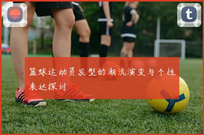 篮球运动员发型的潮流演变与个性表达探讨